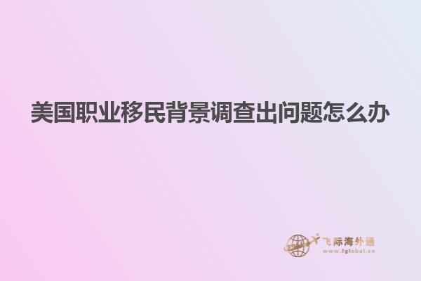 美国职业移民背景调查出问题怎么办