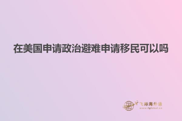 在美国申请政治避难申请移民可以吗