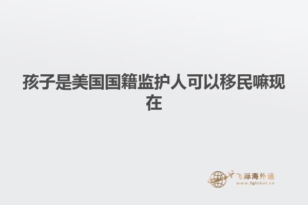 孩子是美国国籍监护人可以移民嘛现在