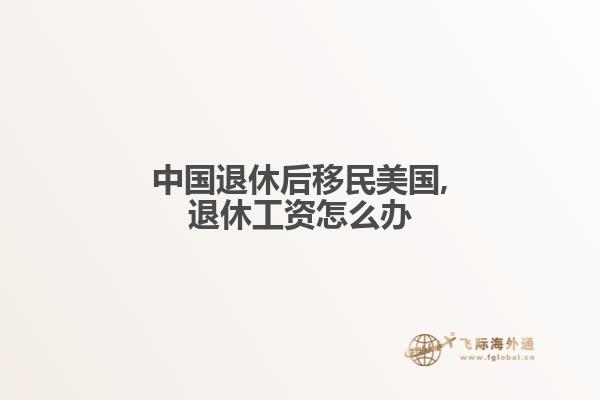 中国退休后移民美国,退休工资怎么办