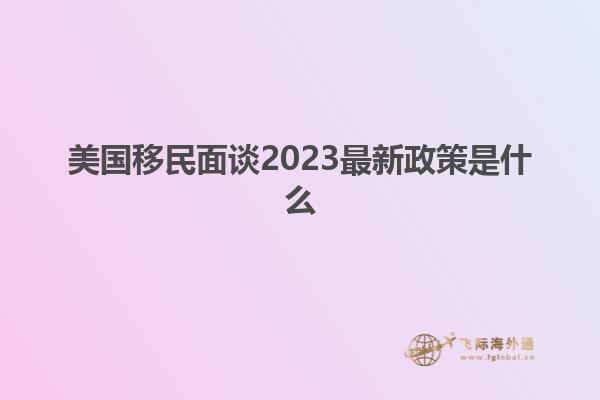 美国移民面谈2023最新政策是什么
