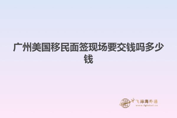 广州美国移民面签现场要交钱吗多少钱