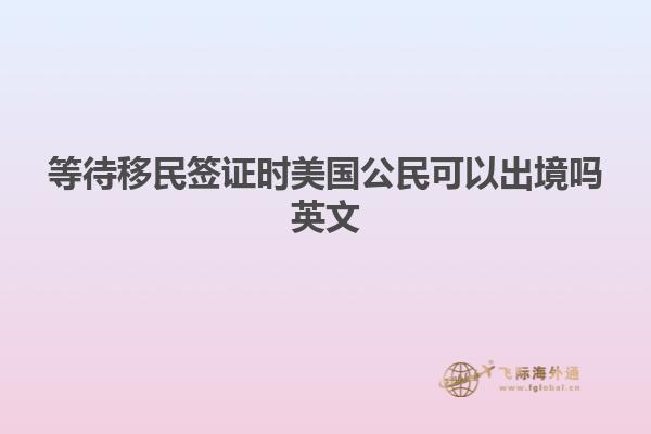 等待移民签证时美国公民可以出境吗英文