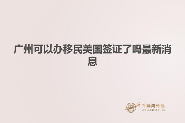 广州可以办移民美国签证了吗最新消息