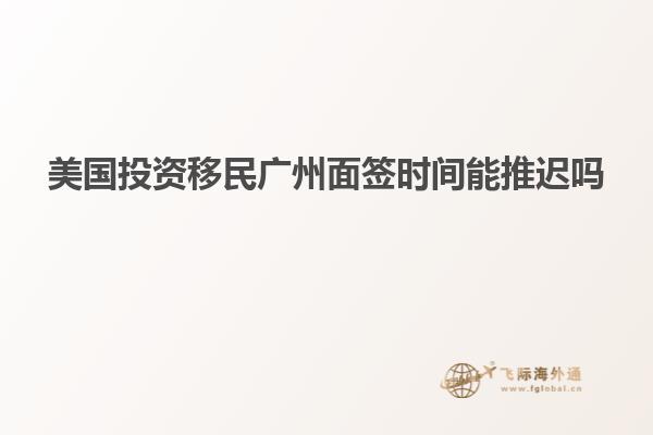 美国投资移民广州面签时间能推迟吗