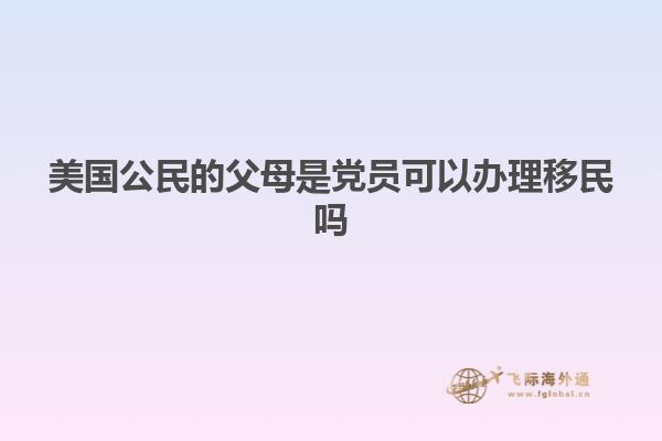美国公民的父母是党员可以办理移民吗