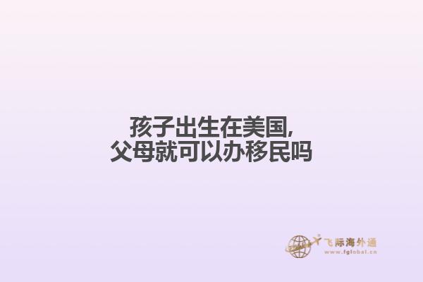 孩子出生在美国,父母就可以办移民吗