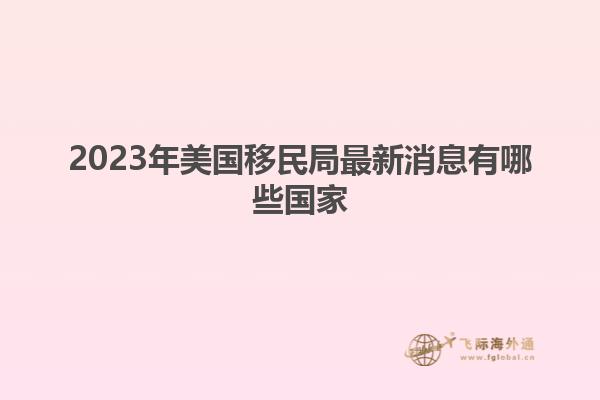 2023年美国移民局最新消息有哪些国家