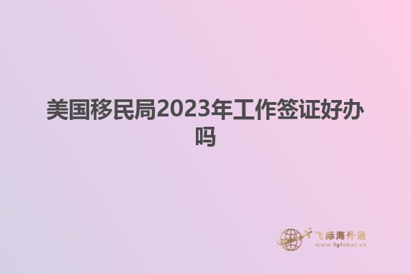 美国移民局2023年工作签证好办吗