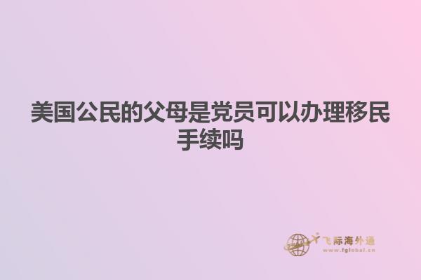 美国公民的父母是党员可以办理移民手续吗