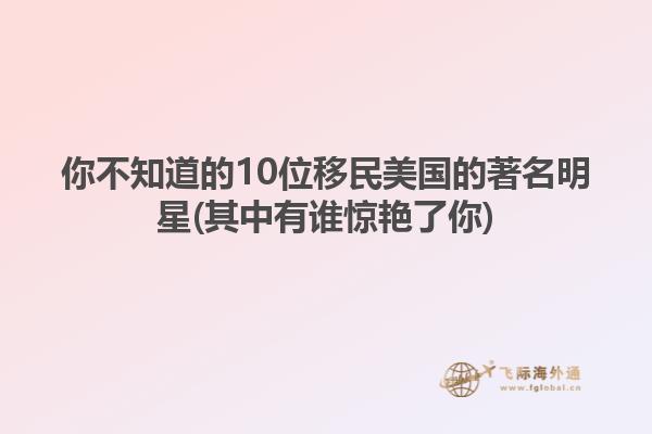 你不知道的10位移民美国的著名明星(其中有谁惊艳了你)