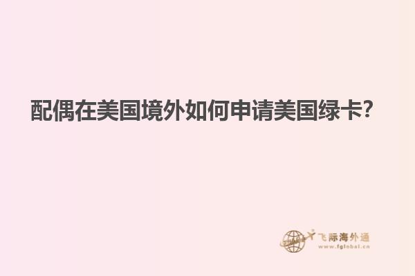 配偶在美国境外如何申请美国绿卡？