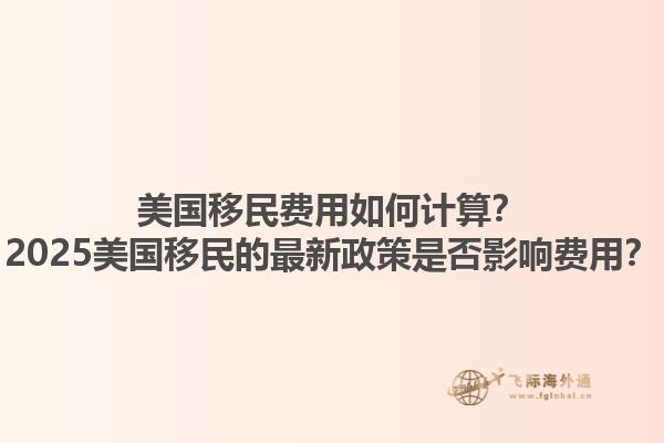 美国移民费用如何计算？2025美国移民的最新政策是否影响费用？1.jpg