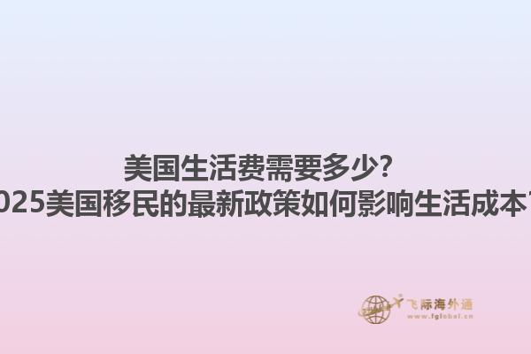 美国生活费需要多少？2025美国移民的最新政策如何影响生活成本？1.jpg