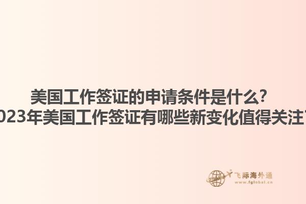 美国工作签证的申请条件是什么？2023年美国工作签证有哪些新变化值得关注？1.jpg