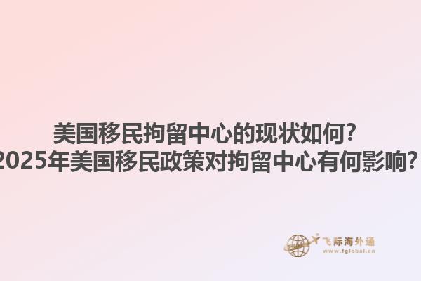 美国移民拘留中心的现状如何？2025年美国移民政策对拘留中心有何影响？