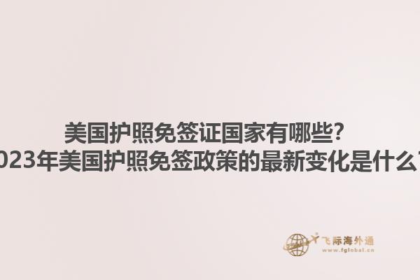 美国护照免签证国家有哪些？2023年美国护照免签政策的最新变化是什么？
