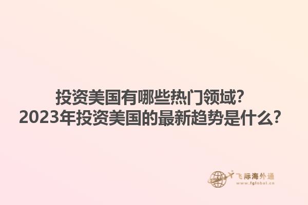投资美国有哪些热门领域？2023年投资美国的最新趋势是什么？