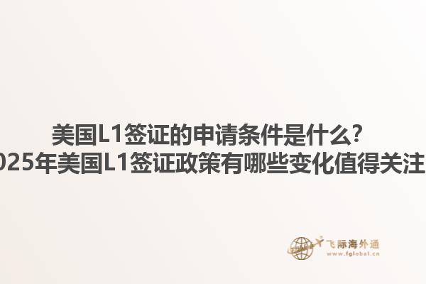 美国L1签证的申请条件是什么？2025年美国L1签证政策有哪些变化值得关注？