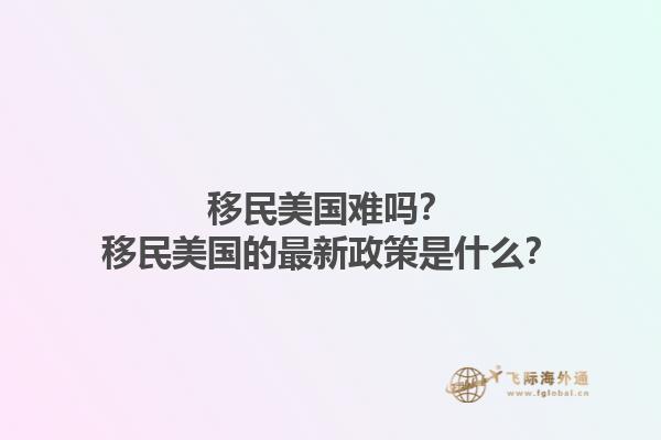 移民美国难吗？移民美国的最新政策是什么？1.jpg