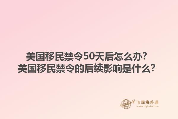 美国移民禁令50天后怎么办？美国移民禁令的后续影响是什么？1.jpg