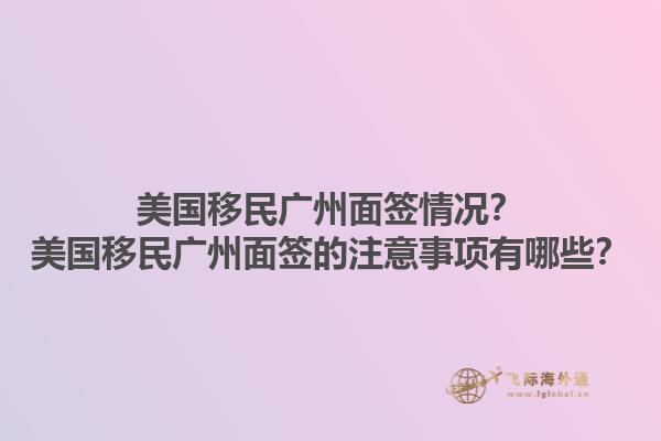 美国移民广州面签情况？美国移民广州面签的注意事项有哪些？1.jpg