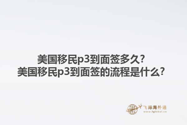 美国移民p3到面签多久？美国移民p3到面签的流程是什么？1.jpg