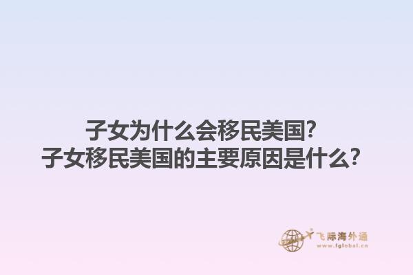 子女为什么会移民美国？子女移民美国的主要原因是什么？1.jpg