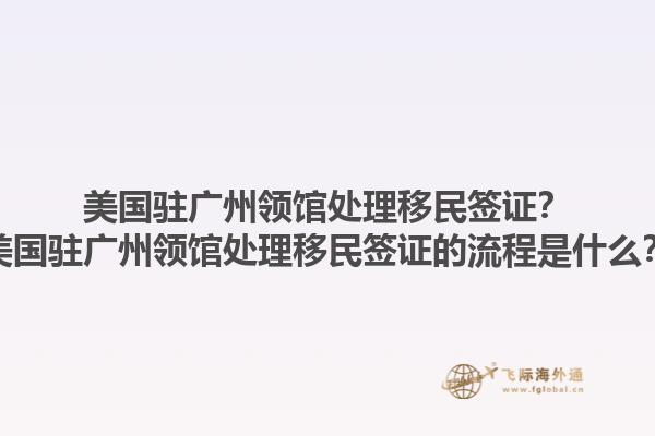 美国驻广州领馆处理移民签证？美国驻广州领馆处理移民签证的流程是什么？1.jpg