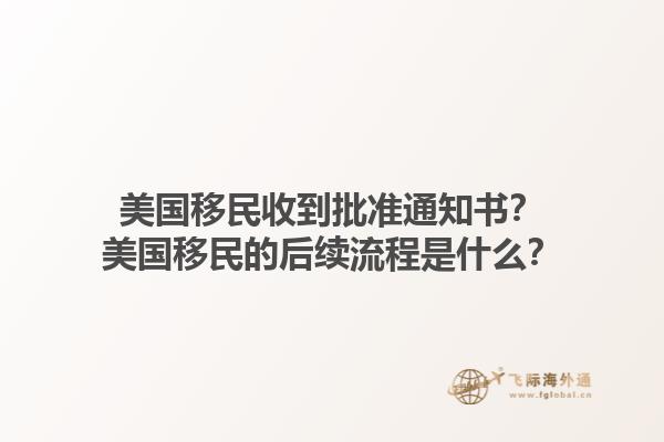 美国移民收到批准通知书？美国移民的后续流程是什么？1.jpg