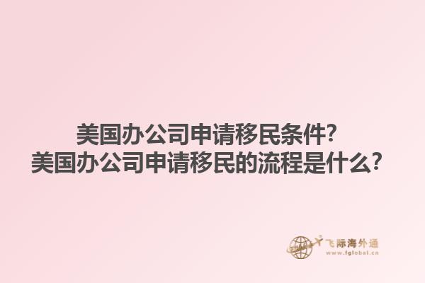 美国办公司申请移民条件？美国办公司申请移民的流程是什么？1.jpg
