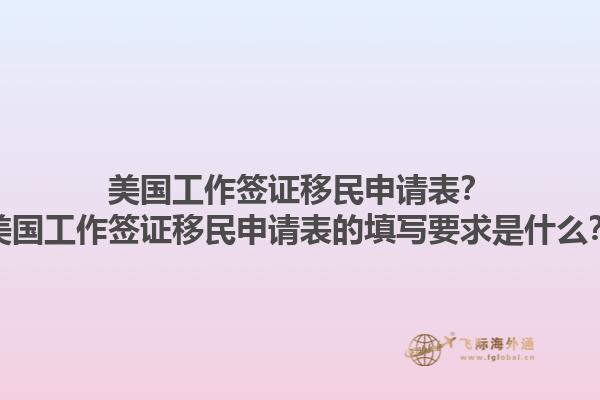 美国工作签证移民申请表？美国工作签证移民申请表的填写要求是什么？1.jpg