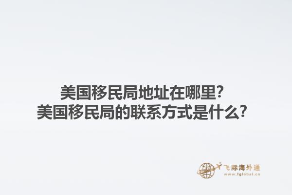 美国移民局地址在哪里？美国移民局的联系方式是什么？1.jpg