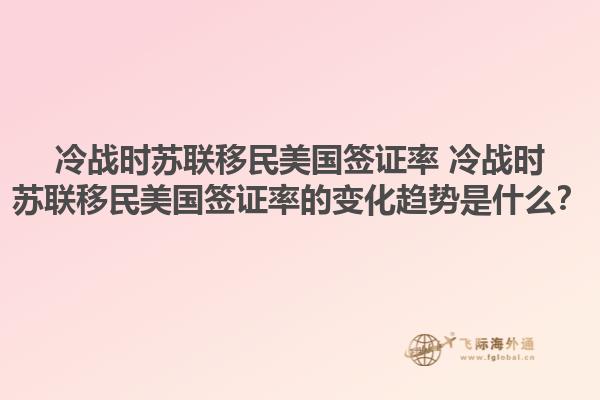 冷战时苏联移民美国签证率 冷战时苏联移民美国签证率的变化趋势是什么？1.jpg