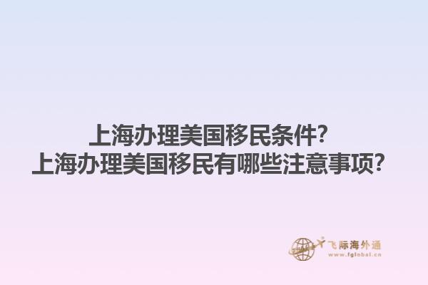 上海办理美国移民条件？上海办理美国移民有哪些注意事项？1.jpg