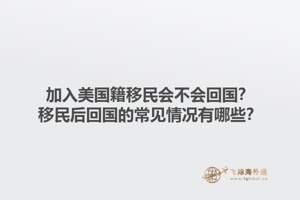 加入美国籍移民会不会回国？移民后回国的常见情况有哪些？1.jpg