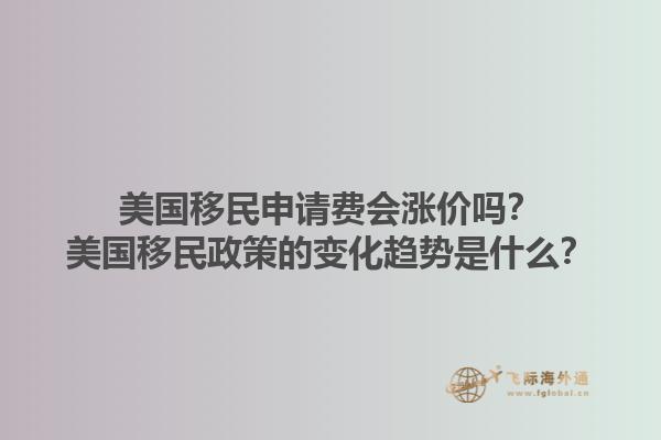 美国移民申请费会涨价吗？美国移民政策的变化趋势是什么？1.jpg