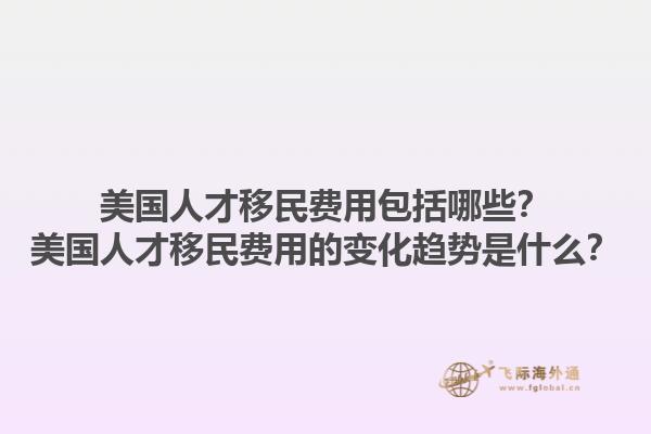 美国人才移民费用包括哪些？美国人才移民费用的变化趋势是什么？1.jpg