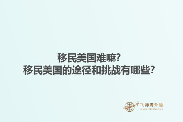 移民美国难嘛？移民美国的途径和挑战有哪些？1.jpg