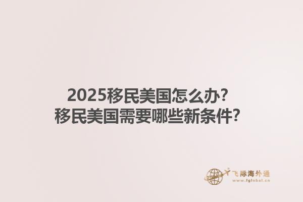 2025移民美国怎么办？移民美国需要哪些新条件？1.jpg