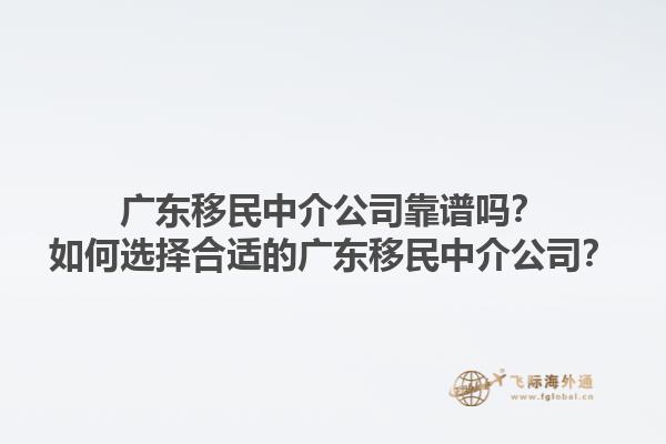 广东移民中介公司靠谱吗？如何选择合适的广东移民中介公司？1.jpg