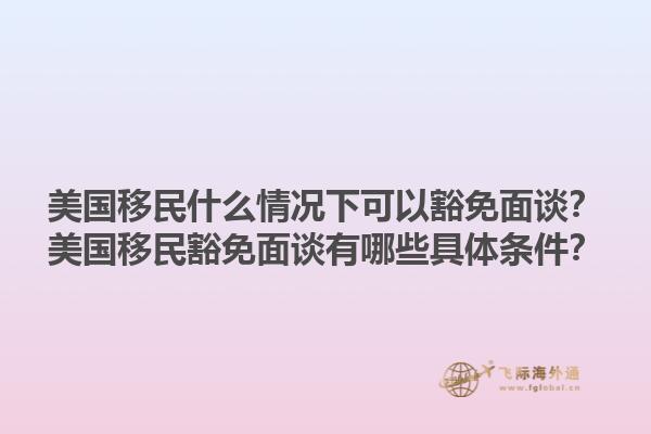 美国移民什么情况下可以豁免面谈？美国移民豁免面谈有哪些具体条件？1.jpg