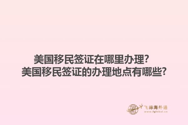美国移民签证在哪里办理？美国移民签证的办理地点有哪些?1.jpg