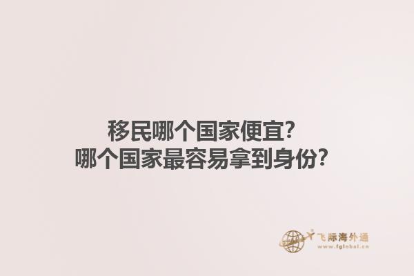 移民哪个国家便宜？哪个国家最容易拿到身份？1.jpg