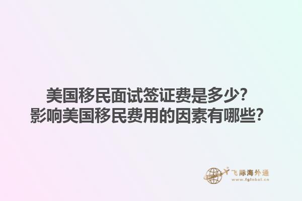 美国移民面试签证费是多少？影响美国移民费用的因素有哪些？1.jpg