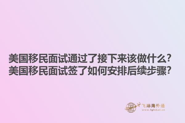 美国移民面试通过了接下来该做什么？美国移民面试签了如何安排后续步骤？1.jpg