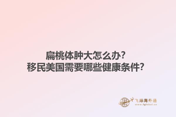 扁桃体肿大怎么办？移民美国需要哪些健康条件？1.jpg
