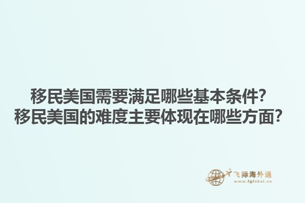 移民美国需要满足哪些基本条件？移民美国的难度主要体现在哪些方面？1.jpg