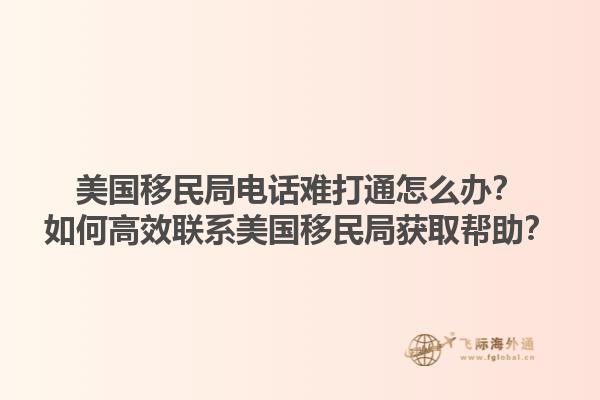美国移民局电话难打通怎么办？如何高效联系美国移民局获取帮助？1.jpg
