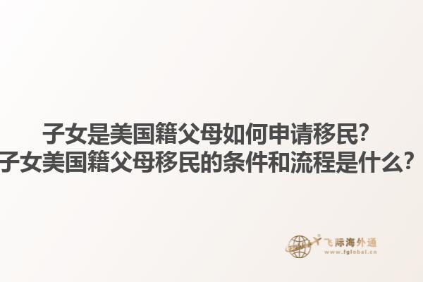 子女是美国籍父母如何申请移民？子女美国籍父母移民的条件和流程是什么？1.jpg